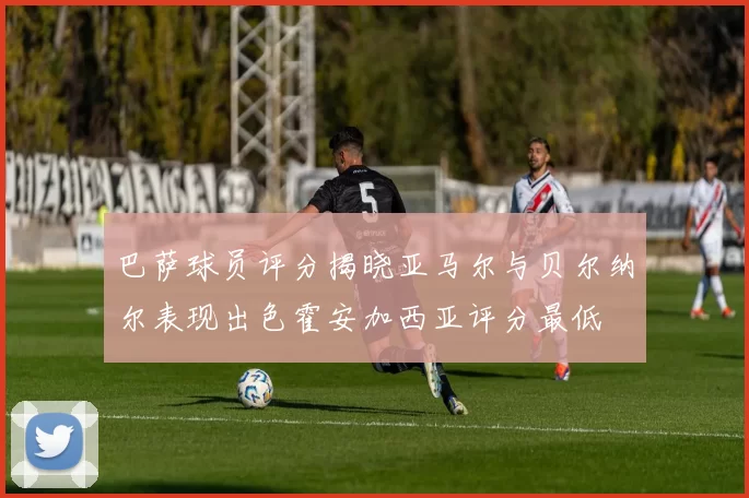 巴萨球员评分揭晓亚马尔与贝尔纳尔表现出色霍安加西亚评分最低