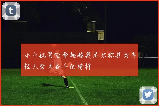 小卡祝贺哈登超越奥尼尔称其为年轻人努力奋斗的榜样