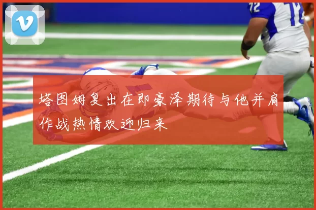 塔图姆复出在即豪泽期待与他并肩作战热情欢迎归来