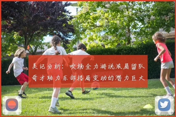 美记分析：吹杨全力游说浓眉留队奇才助力东部格局变动的潜力巨大