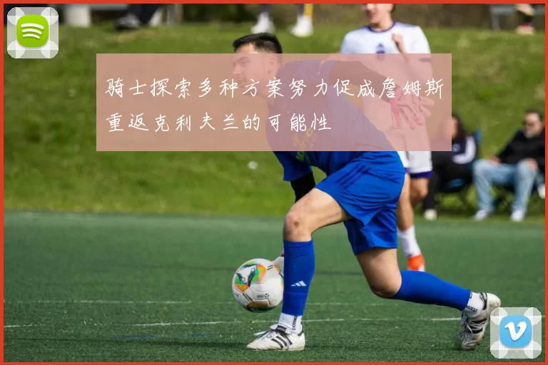 骑士探索多种方案努力促成詹姆斯重返克利夫兰的可能性