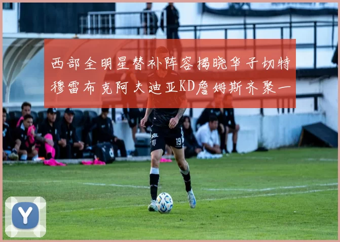 西部全明星替补阵容揭晓华子切特穆雷布克阿夫迪亚KD詹姆斯齐聚一堂