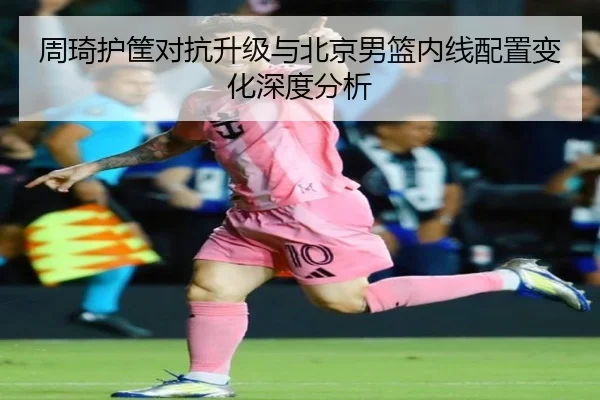 周琦护筐对抗升级与北京男篮内线配置变化深度分析